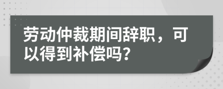 劳动仲裁期间辞职，可以得到补偿吗？