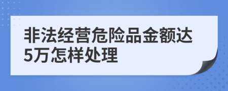 非法经营危险品金额达5万怎样处理