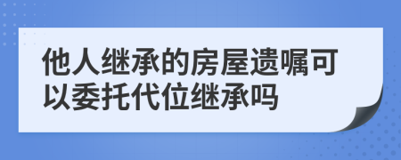 他人继承的房屋遗嘱可以委托代位继承吗