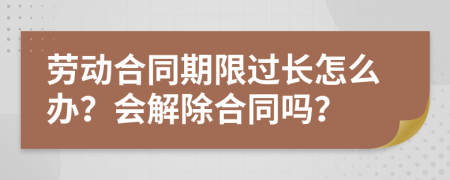 劳动合同期限过长怎么办？会解除合同吗？