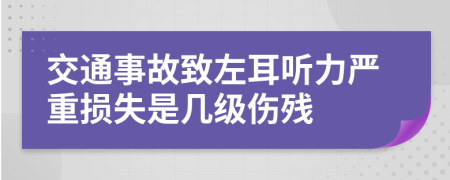 交通事故致左耳听力严重损失是几级伤残