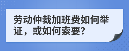 劳动仲裁加班费如何举证，或如何索要？