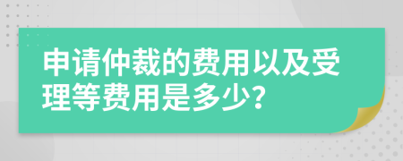 申请仲裁的费用以及受理等费用是多少？