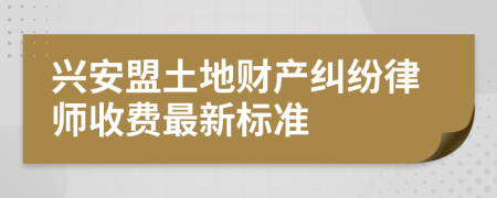 兴安盟土地财产纠纷律师收费最新标准