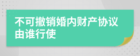 不可撤销婚内财产协议由谁行使