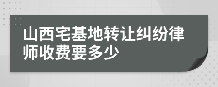 山西宅基地转让纠纷律师收费要多少