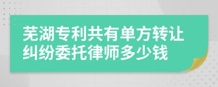 芜湖专利共有单方转让纠纷委托律师多少钱