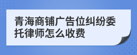 青海商铺广告位纠纷委托律师怎么收费