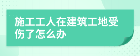 施工工人在建筑工地受伤了怎么办