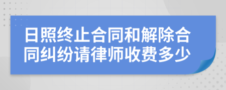 日照终止合同和解除合同纠纷请律师收费多少