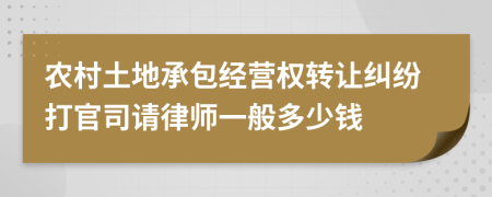 农村土地承包经营权转让纠纷打官司请律师一般多少钱