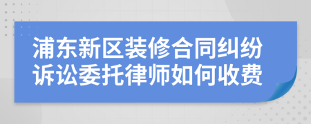 浦东新区装修合同纠纷诉讼委托律师如何收费