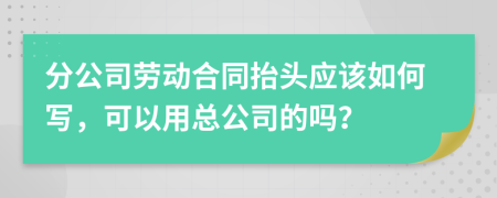 分公司劳动合同抬头应该如何写，可以用总公司的吗？