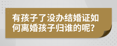 有孩子了没办结婚证如何离婚孩子归谁的呢？