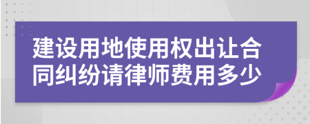 建设用地使用权出让合同纠纷请律师费用多少
