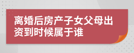 离婚后房产子女父母出资到时候属于谁