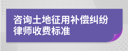 咨询土地征用补偿纠纷律师收费标准