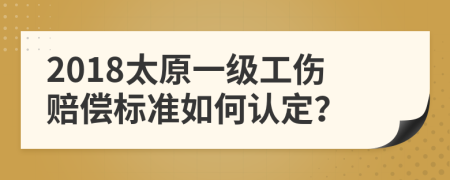 2018太原一级工伤赔偿标准如何认定？