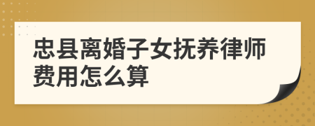 忠县离婚子女抚养律师费用怎么算
