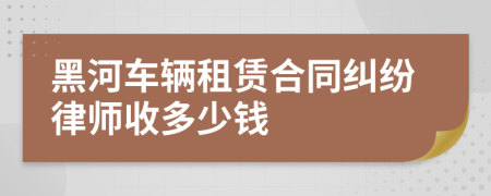 黑河车辆租赁合同纠纷律师收多少钱