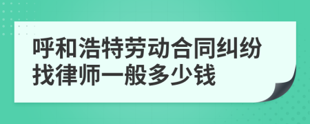 呼和浩特劳动合同纠纷找律师一般多少钱