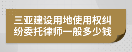 三亚建设用地使用权纠纷委托律师一般多少钱