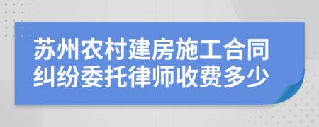 苏州农村建房施工合同纠纷委托律师收费多少