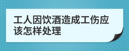 工人因饮酒造成工伤应该怎样处理