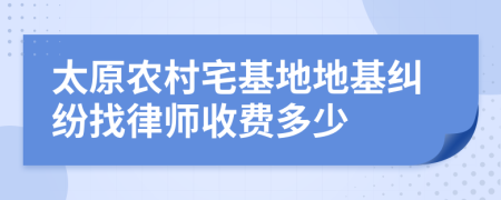 太原农村宅基地地基纠纷找律师收费多少