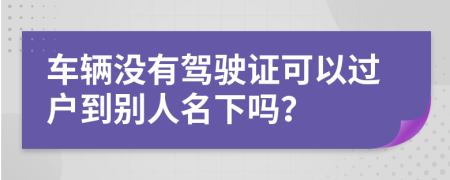 车辆没有驾驶证可以过户到别人名下吗？