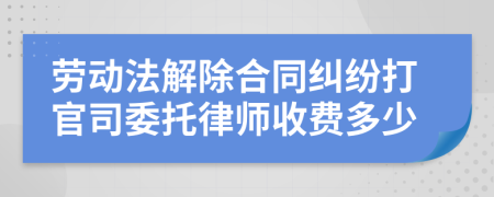 劳动法解除合同纠纷打官司委托律师收费多少