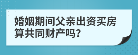 婚姻期间父亲出资买房算共同财产吗？