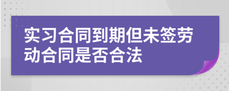 实习合同到期但未签劳动合同是否合法