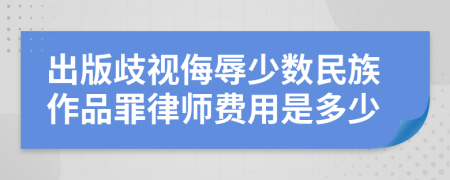 出版歧视侮辱少数民族作品罪律师费用是多少