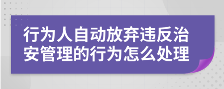 行为人自动放弃违反治安管理的行为怎么处理