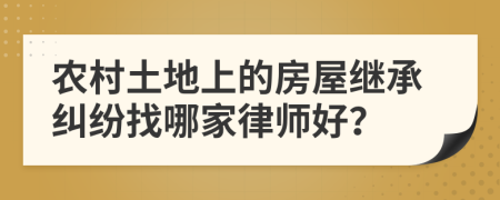 农村土地上的房屋继承纠纷找哪家律师好？