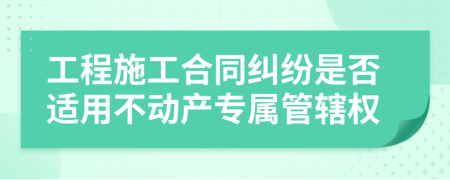 工程施工合同纠纷是否适用不动产专属管辖权