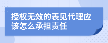 授权无效的表见代理应该怎么承担责任