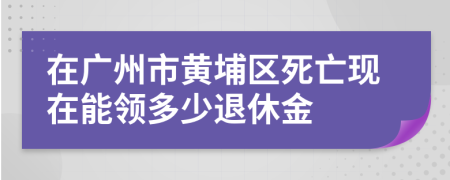 在广州市黄埔区死亡现在能领多少退休金