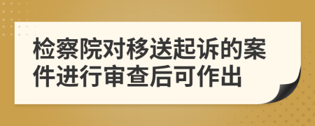 检察院对移送起诉的案件进行审查后可作出