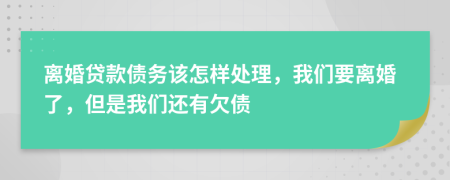 离婚贷款债务该怎样处理，我们要离婚了，但是我们还有欠债