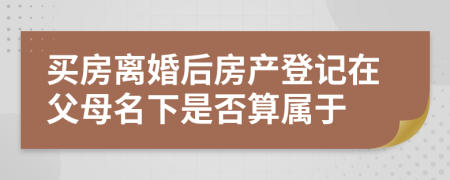 买房离婚后房产登记在父母名下是否算属于