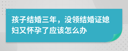 孩子结婚三年，没领结婚证媳妇又怀孕了应该怎么办