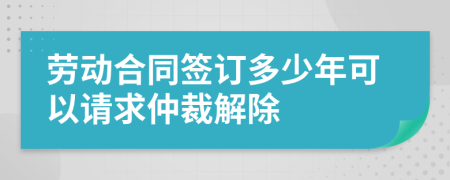 劳动合同签订多少年可以请求仲裁解除