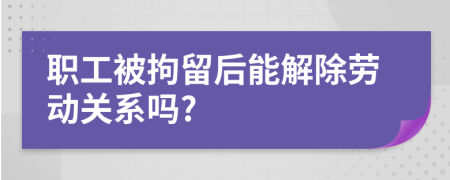 职工被拘留后能解除劳动关系吗?