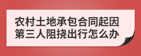 农村土地承包合同起因第三人阻挠出行怎么办
