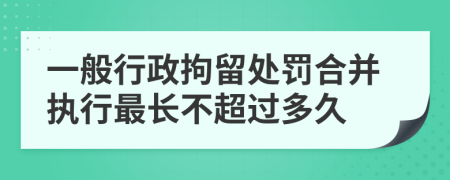 一般行政拘留处罚合并执行最长不超过多久