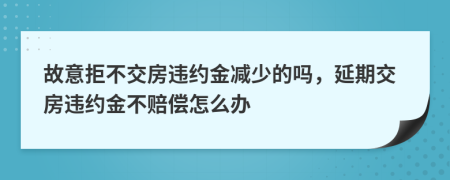 故意拒不交房违约金减少的吗，延期交房违约金不赔偿怎么办