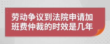 劳动争议到法院申请加班费仲裁的时效是几年