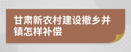 甘肃新农村建设撤乡并镇怎样补偿